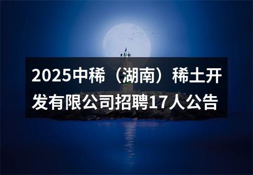 2025中稀（湖南）稀土开发有限公司招聘17人公告 图片